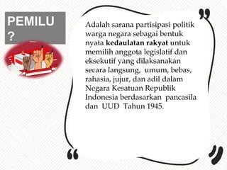 PEMILU
?
Adalah sarana partisipasi politik
warga negara sebagai bentuk
nyata kedaulatan rakyat untuk
memilih anggota legislatif dan
eksekutif yang dilaksanakan
secara langsung, umum, bebas,
rahasia, jujur, dan adil dalam
Negara Kesatuan Republik
Indonesia berdasarkan pancasila
dan UUD Tahun 1945.
 
