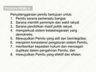 Penyelenggaraan pemilu bertujuan untuk;
1. Pemilu sarana pemersatu bangsa
2. Sarana memilih pemimpin dan wakil rakyat
3. Sarana pendidikan masif politik rakyat.
4. memperkuat sistem ketatanegaraan yang
demokratis;
5. Mewujudkan Pemilu yang adil dan berintegritas;
6. menjamin konsistensi pengaturan sistem Pemilu;
7. memberikan kepastian hukum dan mencegah
duplikasi dalam pengahrran Pemilu; dan
8. mewujudkan Pemilu yang efektif dan efisien.
TUJUAN PEMILU
 