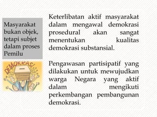 Keterlibatan aktif masyarakat
dalam mengawal demokrasi
prosedural akan sangat
menentukan kualitas
demokrasi substansial.
Pengawasan partisipatif yang
dilakukan untuk mewujudkan
warga Negara yang aktif
dalam mengikuti
perkembangan pembangunan
demokrasi.
Masyarakat
bukan objek,
tetapi subjet
dalam proses
Pemilu
 