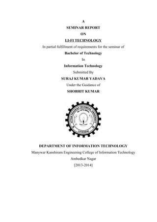 A 
SEMINAR REPORT 
ON 
LI-FI TECHNOLOGY 
In partial fulfillment of requirements for the seminar of 
Bachelor of Technology 
In 
Information Technology 
Submitted By 
SURAJ KUMAR YADAVA 
Under the Guidance of 
SHOBHIT KUMAR 
DEPARTMENT OF INFORMATION TECHNOLOGY 
Manywar Kanshiram Engineering College of Information Technology 
Ambedkar Nagar 
[2013-2014] 
 