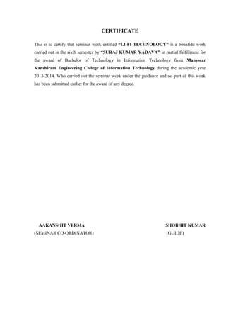 CERTIFICATE 
This is to certify that seminar work entitled “LI-FI TECHNOLOGY” is a bonafide work 
carried out in the sixth semester by “SURAJ KUMAR YADAVA” in partial fulfillment for 
the award of Bachelor of Technology in Information Technology from Manywar 
Kanshiram Engineering College of Information Technology during the academic year 
2013-2014. Who carried out the seminar work under the guidance and no part of this work 
has been submitted earlier for the award of any degree. 
AAKANSHIT VERMA SHOBHIT KUMAR 
(SEMINAR CO-ORDINATOR) (GUIDE) 
 