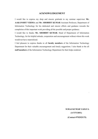ACKNOWLEDGEMENT 
I would like to express my deep and sincere gratitude to my seminar supervisor Mr. 
AAKANSHIT VERMA and Mr. SHOBHIT KUMAR Assistant Professor, Department of 
Information Technology for his dedicated and sincere efforts and guidance towards the 
completion of this important work providing all the possible and proper guidance. 
I would like to thanks Mr. SHOBHIT KUMAR, Head of Department of Information 
Technology, for his helpful attitude, cooperation and encouragement without whom this work 
would not have materialized. 
I feel pleasure to express thanks to all faculty members of the Information Technology 
Department for their valuable encouragement and timely suggestions. I also thank to the all 
staff members of the Information Technology Department for their helps rendered. 
. 
SURAJ KUMAR YADAVA 
(1173713051) 
(Contact-9792925175) 
 
