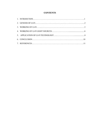 CONTENTS 
1. INTRODUTION…….………………………….……………………………………..1 
2. GENESIS OF LI-FI……………………………….……………….………………......2 
3. WORKING OF LI-FI……..………………………….….……………………….……3 
4. WORKING OF LI-FI LIGHT SOURCES……………………….................................6 
5. APPLICATION OF LI-FI TECHNOLOGY…...………………………......................8 
6. CONCLUSION…………………………………………………….……….……......10 
7. REFERENCES…………………………………………………...…………...……...11 
 