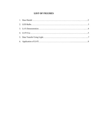 LIST OF FIGURES 
1. Hass Harald ……………………………………………………………...……….....2 
2. LED Bulbs…………………………………………………………………...………3 
3. Li-Fi Demonstration……………………………………………………………...….4 
4. LI-FI Use………………………………………………………………………...…..5 
5. Data Transfer Using Light……………………………………………………...…....7 
6. Application of LI-FI…………………………………………....................................8 
