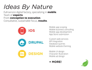 Ideas By Nature

Full-service digital factory, specializing in mobile.
Team of experts.
From conception to execution.
Consultative, sustainable focus, results.

iOS

Mobile app scoping
Mobile business consulting
Mobile app development
App Store submission

DRUPAL

Custom web services
API Integration
Database queries
Mobile website theming

DESIGN

Mobile UI design
Character illustration
Mobile ad design

+ MORE!

 