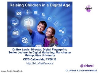 Raising Children in a Digital Age
Dr Bex Lewis, Director, Digital Fingerprint;
Senior Lecturer in Digital Marketing, Manchester
Metropolitan University
CICS Calderdale, 13/06/16
http://bit.ly/halifax-cics
CC Licence 4.0 non-commercial
@drbexl
Image Credit: Stockfresh
 