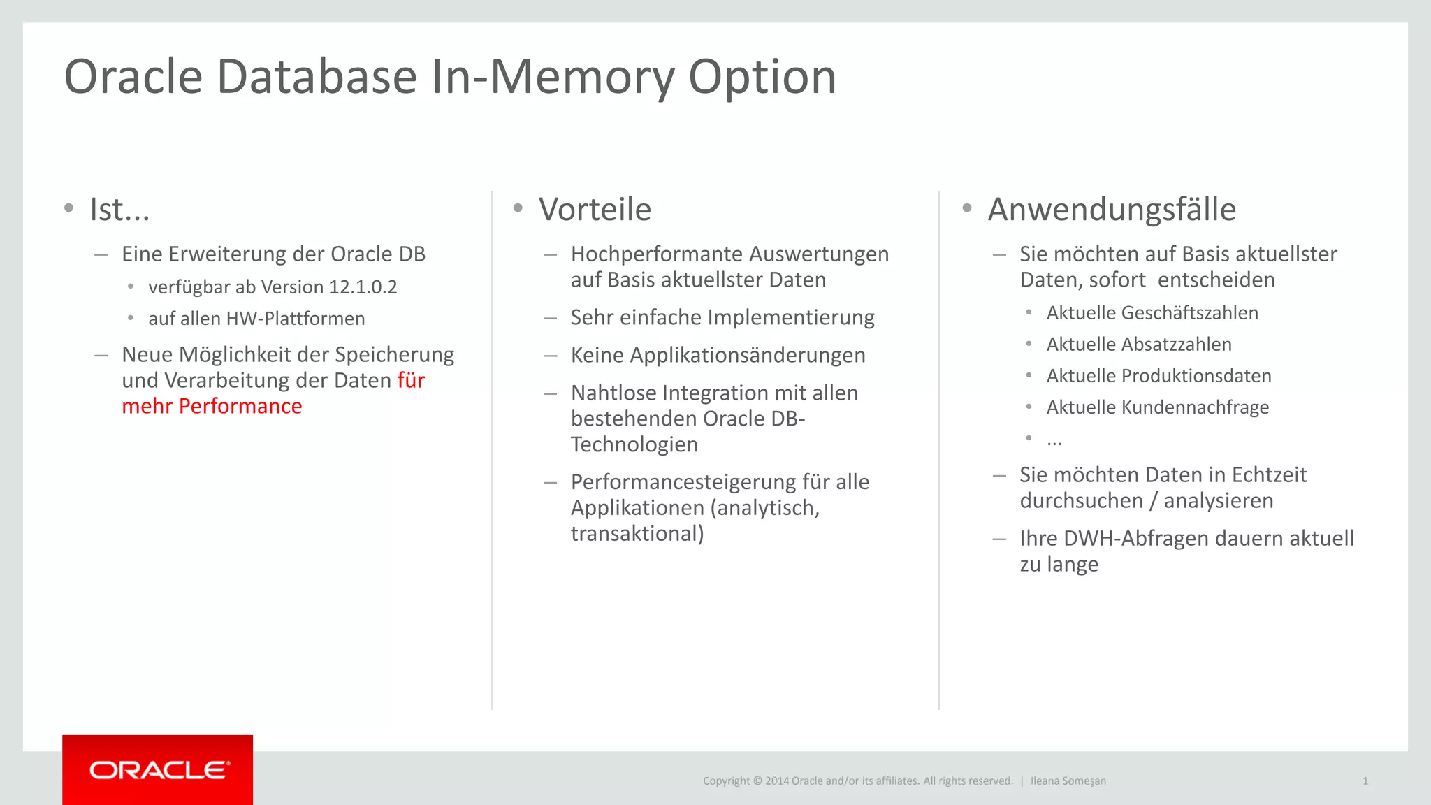 Copyright © 2014 Oracle and/or its affiliates. All rights reserved. |
• Ist...
– Eine Erweiterung der Oracle DB
• verfügbar ab Version 12.1.0.2
• auf allen HW-Plattformen
– Neue Möglichkeit der Speicherung
und Verarbeitung der Daten für
mehr Performance
• Vorteile
– Hochperformante Auswertungen
auf Basis aktuellster Daten
– Sehr einfache Implementierung
– Keine Applikationsänderungen
– Nahtlose Integration mit allen
bestehenden Oracle DB-
Technologien
– Performancesteigerung für alle
Applikationen (analytisch,
transaktional)
• Anwendungsfälle
– Sie möchten auf Basis aktuellster
Daten, sofort entscheiden
• Aktuelle Geschäftszahlen
• Aktuelle Absatzzahlen
• Aktuelle Produktionsdaten
• Aktuelle Kundennachfrage
• ...
– Sie möchten Daten in Echtzeit
durchsuchen / analysieren
– Ihre DWH-Abfragen dauern aktuell
zu lange
Ileana Someşan 1
Oracle Database In-Memory Option
 