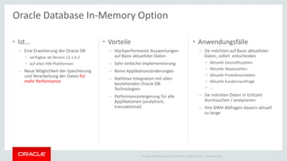 Copyright © 2014 Oracle and/or its affiliates. All rights reserved. |
• Ist...
– Eine Erweiterung der Oracle DB
• verfügbar ab Version 12.1.0.2
• auf allen HW-Plattformen
– Neue Möglichkeit der Speicherung
und Verarbeitung der Daten für
mehr Performance
• Vorteile
– Hochperformante Auswertungen
auf Basis aktuellster Daten
– Sehr einfache Implementierung
– Keine Applikationsänderungen
– Nahtlose Integration mit allen
bestehenden Oracle DB-
Technologien
– Performancesteigerung für alle
Applikationen (analytisch,
transaktional)
• Anwendungsfälle
– Sie möchten auf Basis aktuellster
Daten, sofort entscheiden
• Aktuelle Geschäftszahlen
• Aktuelle Absatzzahlen
• Aktuelle Produktionsdaten
• Aktuelle Kundennachfrage
• ...
– Sie möchten Daten in Echtzeit
durchsuchen / analysieren
– Ihre DWH-Abfragen dauern aktuell
zu lange
Ileana Someşan 1
Oracle Database In-Memory Option
 