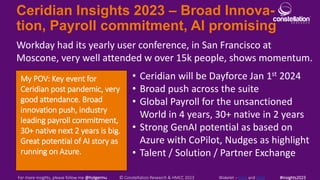 Ceridian Insights 2023 – Broad Innova-
tion, Payroll commitment, AI promising
My POV: Key event for
Ceridian post pandemic, very
good attendance. Broad
innovation push, industry
leading payroll commitment,
30+ native next 2 years is big.
Great potential of AI story as
running on Azure.
Workday had its yearly user conference, in San Francisco at
Moscone, very well attended w over 15k people, shows momentum.
For more insights, please follow me @holgermu © Constellation Research & HMCC 2023 Wakelet – here and here #Insights2023
• Ceridian will be Dayforce Jan 1st 2024
• Broad push across the suite
• Global Payroll for the unsanctioned
World in 4 years, 30+ native in 2 years
• Strong GenAI potential as based on
Azure with CoPilot, Nudges as highlight
• Talent / Solution / Partner Exchange
 