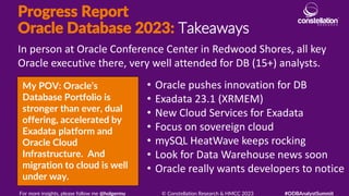 Progress Report
Oracle Database 2023: Takeaways
My POV: Oracle’s
Database Portfolio is
stronger than ever, dual
offering, accelerated by
Exadata platform and
Oracle Cloud
Infrastructure. And
migration to cloud is well
under way.
In person at Oracle Conference Center in Redwood Shores, all key
Oracle executive there, very well attended for DB (15+) analysts.
For more insights, please follow me @holgermu © Constellation Research & HMCC 2023 #ODBAnalystSummit
• Oracle pushes innovation for DB
• Exadata 23.1 (XRMEM)
• New Cloud Services for Exadata
• Focus on sovereign cloud
• mySQL HeatWave keeps rocking
• Look for Data Warehouse news soon
• Oracle really wants developers to notice
 