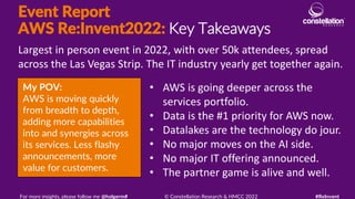 Event Report
AWS Re:Invent2022: Key Takeaways
My POV:
AWS is moving quickly
from breadth to depth,
adding more capabilities
into and synergies across
its services. Less flashy
announcements, more
value for customers.
Largest in person event in 2022, with over 50k attendees, spread
across the Las Vegas Strip. The IT industry yearly get together again.
For more insights, please follow me @holgerm# © Constellation Research & HMCC 2022 #ReInvent
• AWS is going deeper across the
services portfolio.
• Data is the #1 priority for AWS now.
• Datalakes are the technology do jour.
• No major moves on the AI side.
• No major IT offering announced.
• The partner game is alive and well.
 