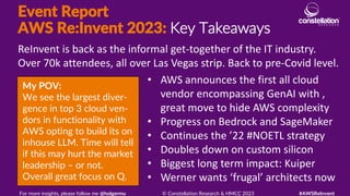 Event Report
AWS Re:Invent 2023: Key Takeaways
My POV:
We see the largest diver-
gence in top 3 cloud ven-
dors in functionality with
AWS opting to build its on
inhouse LLM. Time will tell
if this may hurt the market
leadership – or not.
Overall great focus on Q.
ReInvent is back as the informal get-together of the IT industry.
Over 70k attendees, all over Las Vegas strip. Back to pre-Covid level.
For more insights, please follow me @holgermu © Constellation Research & HMCC 2023 #AWSReInvent
• AWS announces the first all cloud
vendor encompassing GenAI with ,
great move to hide AWS complexity
• Progress on Bedrock and SageMaker
• Continues the ’22 #NOETL strategy
• Doubles down on custom silicon
• Biggest long term impact: Kuiper
• Werner wants ‘frugal’ architects now
 
