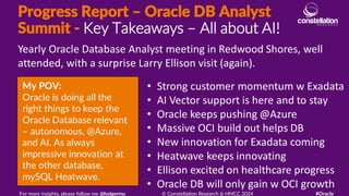 Progress Report – Oracle DB Analyst
Summit - Key Takeaways – All about AI!
My POV:
Oracle is doing all the
right things to keep the
Oracle Database relevant
– autonomous, @Azure,
and AI. As always
impressive innovation at
the other database,
mySQL Heatwave.
Yearly Oracle Database Analyst meeting in Redwood Shores, well
attended, with a surprise Larry Ellison visit (again).
For more insights, please follow me @holgermu © Constellation Research & HMCC 2024 #Oracle
• Strong customer momentum w Exadata
• AI Vector support is here and to stay
• Oracle keeps pushing @Azure
• Massive OCI build out helps DB
• New innovation for Exadata coming
• Heatwave keeps innovating
• Ellison excited on healthcare progress
• Oracle DB will only gain w OCI growth
 
