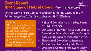 Event Report
IBM Stage of Hybrid Cloud: Key Takeaways
My POV:
IBM has a strong Focus on
managing Risk and Com-
pliance as an inherent
Feature of its hybrid Cloud
offering. Its strength in
Quantum Technology is a
strong Differentiator for its
Cloud Offering.
Online Event of Fast Company and IBM targeting CxOs, in its 2nd
Edition targeting CxOs. Key Updates on IBM Offerings.
For more insights, please follow me @holgerm © Constellation Research & HMCC 2023 #IBMCloud
• Risk and Compliance is the key Focus
of IBM Offerings.
• Welcome of Boville - focus Compliance
• Regulation Panel showed how Compli-
ance can be used as Innovation Driver
• Shortage of Compliance Expertise
• Access Quantum via Hybrid Cloud
• One single Control Framework is Key
 