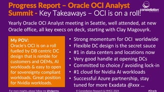 Progress Report – Oracle OCI Analyst
Summit - Key Takeaways – OCI is on a roll!
My POV:
Oracle’s OCI is on a roll
fuelled by DB centric DC
design that is nimble for
customers and OEMs, AI
workloads & easy to open
for sovereignty compliant
workloads. Great position
for Nvidia workloads.
Yearly Oracle OCI Analyst meeting in Seattle, well attended, at new
Oracle office, all key execs on deck, starting with Clay Magouyrk.
For more insights, please follow me @holgermu © Constellation Research & HMCC 2024 #Oracle
• Strong momentum for OCI worldwide
• Flexible DC design is the secret sauce
• #1 in data centers and locations now
• Very good handle at opening DCs
• Committed to choice / avoiding lock-in
• #1 cloud for Nvidia AI workloads
• Successful Azure partnership, stay
tuned for more Exadata @xxx …
 