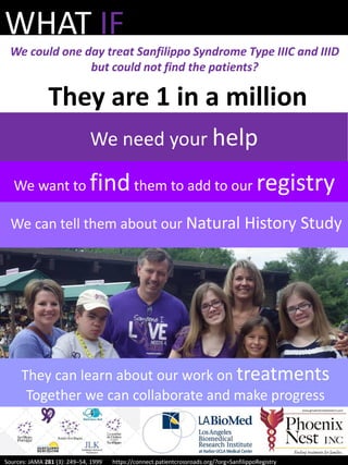 They are 1 in a million
We can tell them about our Natural History Study
WHAT IF
We could one day treat Sanfilippo Syndrome Type IIIC and IIID
but could not find the patients?
They can learn about our work on treatments
Together we can collaborate and make progress
Sources: JAMA 281 (3): 249–54, 1999 https://connect.patientcrossroads.org/?org=SanfilippoRegistry
We want to findthem to add to our registry
We need your help
 