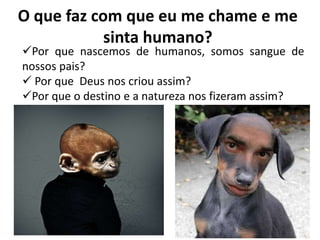 O que faz com que eu me chame e me
sinta humano?
Por que nascemos de humanos, somos sangue de
nossos pais?
 Por que Deus nos criou assim?
Por que o destino e a natureza nos fizeram assim?
 
