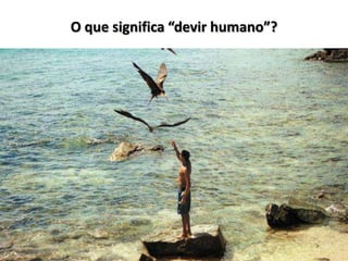 O que significa “devir humano”?
 