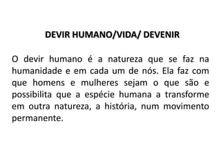 DEVIR HUMANO/VIDA/ DEVENIR
O devir humano é a natureza que se faz na
humanidade e em cada um de nós. Ela faz com
que homens e mulheres sejam o que são e
possibilita que a espécie humana a transforme
em outra natureza, a história, num movimento
permanente.
 
