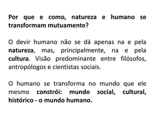 Por que e como, natureza e humano se
transformam mutuamente?
O devir humano não se dá apenas na e pela
natureza, mas, principalmente, na e pela
cultura. Visão predominante entre filósofos,
antropólogos e cientistas sociais.
O humano se transforma no mundo que ele
mesmo constrói: mundo social, cultural,
histórico - o mundo humano.
 