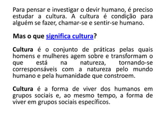 Para pensar e investigar o devir humano, é preciso
estudar a cultura. A cultura é condição para
alguém se fazer, chamar-se e sentir-se humano.
Mas o que significa cultura?
Cultura é o conjunto de práticas pelas quais
homens e mulheres agem sobre e transformam o
que está na natureza, tornando-se
corresponsáveis com a natureza pelo mundo
humano e pela humanidade que constroem.
Cultura é a forma de viver dos humanos em
grupos sociais e, ao mesmo tempo, a forma de
viver em grupos sociais específicos.
 