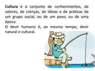 Cultura é o conjunto de conhecimentos, de
valores, de crenças, de ideias e de práticas de
um grupo social, ou de um povo, ou de uma
época.
O devir humano é, ao mesmo tempo, devir
natural e cultural.
 