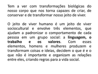 Tem a ver com transformações biológicas do
nosso corpo que nos torna capazes de criar, de
conservar e de transformar nosso jeito de viver.
O jeito de viver humano é um jeito de viver
sociocultural e envolve três elementos, que
ajudam a padronizar o comportamento de cada
pessoa em um grupo social: a linguagem, o
trabalho e os valores. Com esses
elementos, homens e mulheres produzem e
transformam coisas e ideias, decidem o que é e o
que não é importante e organizam as relações
entre eles, criando regras para a vida social.
 