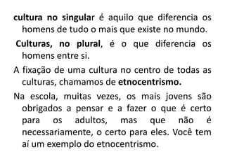 cultura no singular é aquilo que diferencia os
homens de tudo o mais que existe no mundo.
Culturas, no plural, é o que diferencia os
homens entre si.
A fixação de uma cultura no centro de todas as
culturas, chamamos de etnocentrismo.
Na escola, muitas vezes, os mais jovens são
obrigados a pensar e a fazer o que é certo
para os adultos, mas que não é
necessariamente, o certo para eles. Você tem
aí um exemplo do etnocentrismo.
 