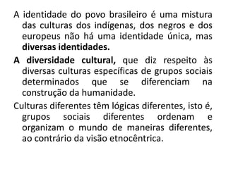 A identidade do povo brasileiro é uma mistura
das culturas dos indígenas, dos negros e dos
europeus não há uma identidade única, mas
diversas identidades.
A diversidade cultural, que diz respeito às
diversas culturas específicas de grupos sociais
determinados que se diferenciam na
construção da humanidade.
Culturas diferentes têm lógicas diferentes, isto é,
grupos sociais diferentes ordenam e
organizam o mundo de maneiras diferentes,
ao contrário da visão etnocêntrica.
 