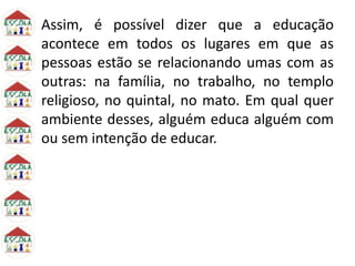 Assim, é possível dizer que a educação
acontece em todos os lugares em que as
pessoas estão se relacionando umas com as
outras: na família, no trabalho, no templo
religioso, no quintal, no mato. Em qual quer
ambiente desses, alguém educa alguém com
ou sem intenção de educar.
 