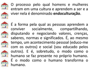 O processo pelo qual homens e mulheres
entram em uma cultura e aprendem a ser e a
viver nela é denominado endoculturação.
É a forma pela qual as pessoas aprendem a
conviver socialmente, compartilhando,
disputando e negociando valores, crenças,
saberes, normas e significados. É, ao mesmo
tempo, um acontecimento pessoal (educo-me
com os outros) e social (sou educado pelos
outros). E é, sobretudo, o modo como o
humano se faz presente no próprio humano.
É o modo como o humano transforma o
humano.
 