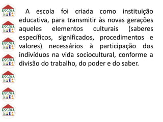 A escola foi criada como instituição
educativa, para transmitir às novas gerações
aqueles elementos culturais (saberes
específicos, significados, procedimentos e
valores) necessários à participação dos
indivíduos na vida sociocultural, conforme a
divisão do trabalho, do poder e do saber.
 