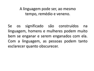 A linguagem pode ser, ao mesmo
tempo, remédio e veneno.
Se os significado são construídos na
linguagem, homens e mulheres podem muito
bem se enganar e serem enganados com ela.
Com a linguagem, as pessoas podem tanto
esclarecer quanto obscurecer.
 