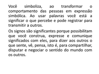 Você simboliza, ao transformar o
comportamento das pessoas em expressão
simbólica. Ao usar palavras você está a
significar o que percebe e pode registrar para
transmitir a outros.
Os signos são significantes porque possibilitam
que você construa, expresse e comunique
significados com eles, para dizer aos outros o
que sente, vê, pensa, isto é, para compartilhar,
disputar e negociar o sentido do mundo com
os outros.
 