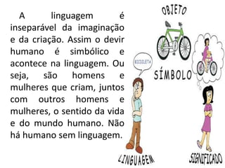 A linguagem é
inseparável da imaginação
e da criação. Assim o devir
humano é simbólico e
acontece na linguagem. Ou
seja, são homens e
mulheres que criam, juntos
com outros homens e
mulheres, o sentido da vida
e do mundo humano. Não
há humano sem linguagem.
 