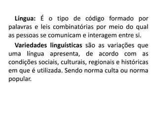 Língua: É o tipo de código formado por
palavras e leis combinatórias por meio do qual
as pessoas se comunicam e interagem entre si.
Variedades linguísticas são as variações que
uma língua apresenta, de acordo com as
condições sociais, culturais, regionais e históricas
em que é utilizada. Sendo norma culta ou norma
popular.
 