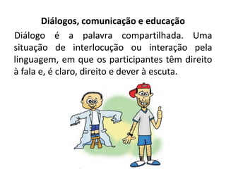 Diálogos, comunicação e educação
Diálogo é a palavra compartilhada. Uma
situação de interlocução ou interação pela
linguagem, em que os participantes têm direito
à fala e, é claro, direito e dever à escuta.
 