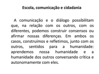 Escola, comunicação e cidadania
A comunicação e o diálogo possibilitam
que, na relação com os outros, com os
diferentes, podemos construir consensos ou
afirmar nossas diferenças. Em ambos os
casos, construímos e refletimos, junto com os
outros, sentidos para a humanidade:
aprendemos nossa humanidade e a
humanidade dos outros conversando crítica e
autonomamente com eles.
 
