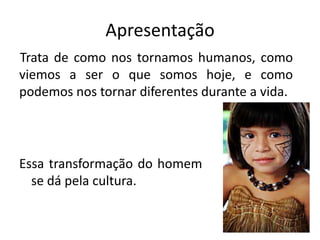 Apresentação
Trata de como nos tornamos humanos, como
viemos a ser o que somos hoje, e como
podemos nos tornar diferentes durante a vida.
Essa transformação do homem
se dá pela cultura.
 
