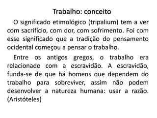 Trabalho: conceito
O significado etimológico (tripalium) tem a ver
com sacrifício, com dor, com sofrimento. Foi com
esse significado que a tradição do pensamento
ocidental começou a pensar o trabalho.
Entre os antigos gregos, o trabalho era
relacionado com a escravidão. A escravidão,
funda-se de que há homens que dependem do
trabalho para sobreviver, assim não podem
desenvolver a natureza humana: usar a razão.
(Aristóteles)
 