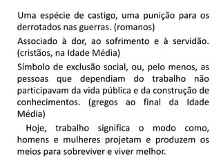 Uma espécie de castigo, uma punição para os
derrotados nas guerras. (romanos)
Associado à dor, ao sofrimento e à servidão.
(cristãos, na Idade Média)
Símbolo de exclusão social, ou, pelo menos, as
pessoas que dependiam do trabalho não
participavam da vida pública e da construção de
conhecimentos. (gregos ao final da Idade
Média)
Hoje, trabalho significa o modo como,
homens e mulheres projetam e produzem os
meios para sobreviver e viver melhor.
 
