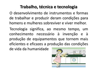 Trabalho, técnica e tecnologia
O desenvolvimento de instrumentos e formas
de trabalhar e produzir deram condições para
homens e mulheres sobreviver e viver melhor.
Tecnologia significa, ao mesmo tempo, um
conhecimento necessário à invenção e à
produção de equipamentos que tornem mais
eficientes e eficazes a produção das condições
de vida da humanidade
 