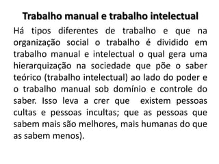 Trabalho manual e trabalho intelectual
Há tipos diferentes de trabalho e que na
organização social o trabalho é dividido em
trabalho manual e intelectual o qual gera uma
hierarquização na sociedade que põe o saber
teórico (trabalho intelectual) ao lado do poder e
o trabalho manual sob domínio e controle do
saber. Isso leva a crer que existem pessoas
cultas e pessoas incultas; que as pessoas que
sabem mais são melhores, mais humanas do que
as sabem menos).
 