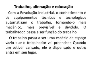 Trabalho, alienação e educação
Com a Revolução Industrial, o conhecimento e
os equipamentos técnicos e tecnológicos
automatizam o trabalho, tornando-o mais
mecânico, mais previsível e dividido. O
trabalhador, passa a ser função do trabalho.
O trabalho passa a ser uma espécie de espaço
vazio que o trabalhador vai preencher. Quando
um estiver cansado, ele é dispensado e outro
entra em seu lugar.
 