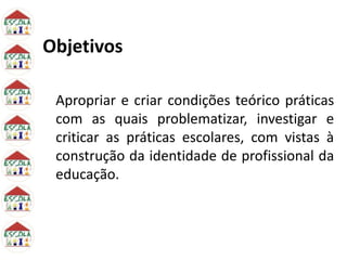 Objetivos
Apropriar e criar condições teórico práticas
com as quais problematizar, investigar e
criticar as práticas escolares, com vistas à
construção da identidade de profissional da
educação.
 