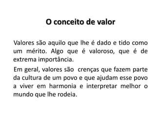 O conceito de valor
Valores são aquilo que lhe é dado e tido como
um mérito. Algo que é valoroso, que é de
extrema importância.
Em geral, valores são crenças que fazem parte
da cultura de um povo e que ajudam esse povo
a viver em harmonia e interpretar melhor o
mundo que lhe rodeia.
 