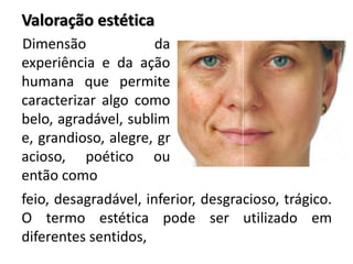 Dimensão da
experiência e da ação
humana que permite
caracterizar algo como
belo, agradável, sublim
e, grandioso, alegre, gr
acioso, poético ou
então como
Valoração estética
feio, desagradável, inferior, desgracioso, trágico.
O termo estética pode ser utilizado em
diferentes sentidos,
 