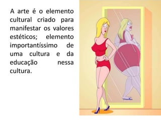A arte é o elemento
cultural criado para
manifestar os valores
estéticos; elemento
importantíssimo de
uma cultura e da
educação nessa
cultura.
 