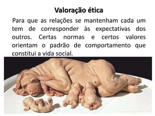 Valoração ética
Para que as relações se mantenham cada um
tem de corresponder às expectativas dos
outros. Certas normas e certos valores
orientam o padrão de comportamento que
constitui a vida social.
 