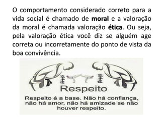 O comportamento considerado correto para a
vida social é chamado de moral e a valoração
da moral é chamada valoração ética. Ou seja,
pela valoração ética você diz se alguém age
correta ou incorretamente do ponto de vista da
boa convivência.
 